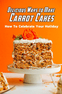 Delicious Ways to Make Carrot Cakes: How To Celebrate Your Holiday: Carrot Cakes Guide Book