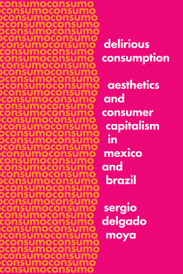 Delirious Consumption: Aesthetics and Consumer Capitalism in Mexico and Brazil - Delgado Moya, Sergio