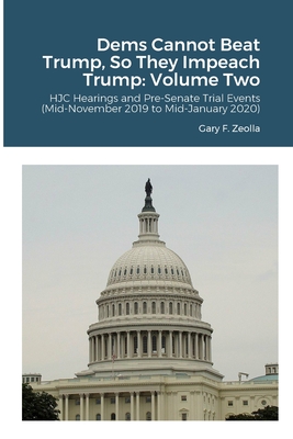 Dems Cannot Beat Trump, So They Impeach Trump: Volume Two: HJC Hearings and Pre-Senate Trial Events (Mid-November 2019 to Mid-January 2020) - Zeolla, Gary F
