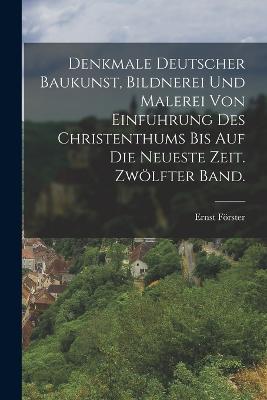 Denkmale deutscher Baukunst, Bildnerei und Malerei von Einfuhrung des Christenthums bis auf die neueste Zeit. Zwlfter Band. - Frster, Ernst