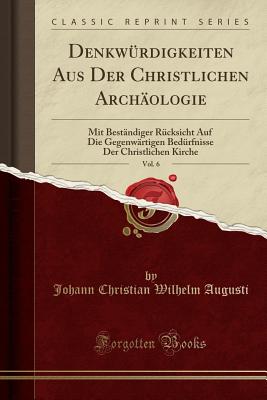 Denkw?rdigkeiten Aus Der Christlichen Arch?ologie, Vol. 6: Mit Best?ndiger R?cksicht Auf Die Gegenw?rtigen Bed?rfnisse Der Christlichen Kirche (Classic Reprint) - Augusti, Johann Christian Wilhelm