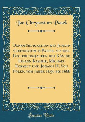 Denkw?rdigkeiten des Johann Chrysostomus Passek, aus den Regierungsjahren der Knige Johann Kasimir, Michael Korybut und Johann IV. Von Polen, vom Jahre 1656 bis 1688 (Classic Reprint) - Pasek, Jan Chryzostom