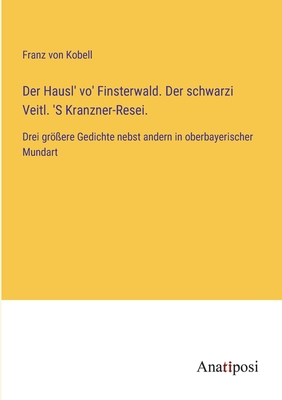 Der Hausl' vo' Finsterwald. Der schwarzi Veitl. 'S Kranzner-Resei.: Drei gr?ere Gedichte nebst andern in oberbayerischer Mundart - Kobell, Franz Von