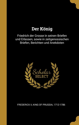 Der Knig: Friedrich der Grosse in seinen Briefen und Erlassen, sowie in zeitgenossischen Briefen, Berichten und Anekdoten - Frederick, King of Prussia 1712-1786, II (Creator)