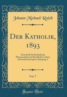 Der Katholik, 1893, Vol. 7: Zeitschrift F?r Katholische Wissenschaft Und Kirchliches Leben; Dreiundsiebenzigster Jahrgang, I (Classic Reprint) - Raich, Johann Michael