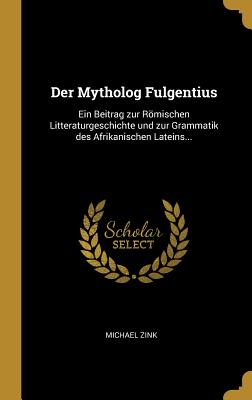 Der Mytholog Fulgentius: Ein Beitrag Zur Romischen Litteraturgeschichte Und Zur Grammatik Des Afrikanischen Lateins... - Zink, Michael