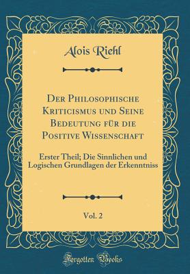 Der Philosophische Kriticismus Und Seine Bedeutung Fr Die Positive Wissenschaft, Vol. 2: Erster Theil; Die Sinnlichen Und Logischen Grundlagen Der Erkenntniss (Classic Reprint) - Riehl, Alois