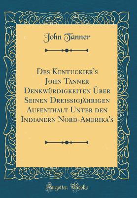 Des Kentuckier's John Tanner Denkw?rdigkeiten ?ber Seinen Drei?igj?hrigen Aufenthalt Unter Den Indianern Nord-Amerika's (Classic Reprint) - Tanner, John