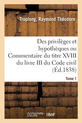 Des Privilges Et Hypothques Ou Commentaire Du Titre XVIII Du Livre III Du Code Civil. Tome 1 - Troplong, Raymond Thodore