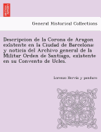 Descripcion de La Corona de Aragon Exi Stente En La Ciudad de Barcelona: Y Noticia del Archivo General de La Militar Orden de Santiago, Exi Stente En Su Convento de Ucles.