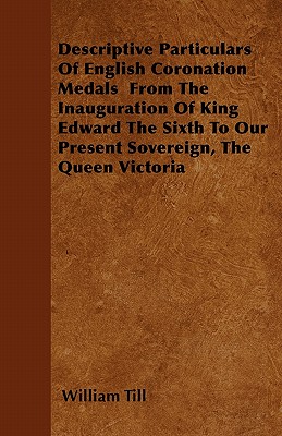 Descriptive Particulars Of English Coronation Medals From The Inauguration Of King Edward The Sixth To Our Present Sovereign, The Queen Victoria - Till, William