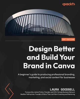 Design Better and Build Your Brand in Canva: A beginner's guide to producing professional branding, marketing, and social content for businesses - Goodsell, Laura, and Friston, Janine (Foreword by), and Palfreyman, Heather (Foreword by)