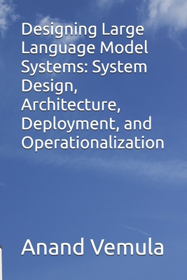 Designing Large Language Model Systems: System Design, Architecture, Deployment, and Operationalization - Vemula, Anand