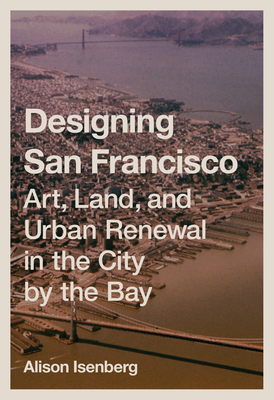 Designing San Francisco: Art, Land, and Urban Renewal in the City by the Bay - Isenberg, Alison