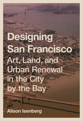 Designing San Francisco: Art, Land, and Urban Renewal in the City by the Bay - Isenberg, Alison