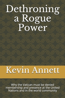 Dethroning a Rogue Power: Why the Vatican must be denied membership and presence at the United Nations and in the world community - Annett, Kevin Daniel