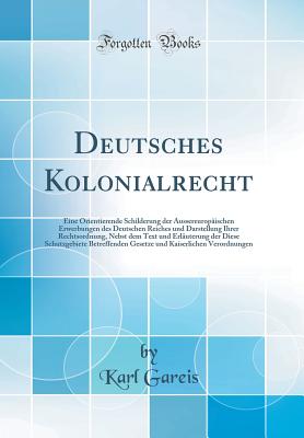 Deutsches Kolonialrecht: Eine Orientierende Schilderung Der Aussereuropischen Erwerbungen Des Deutschen Reiches Und Darstellung Ihrer Rechtsordnung, Nebst Dem Text Und Erluterung Der Diese Schutzgebiete Betreffenden Gesetze Und Kaiserlichen Verordnung - Gareis, Karl