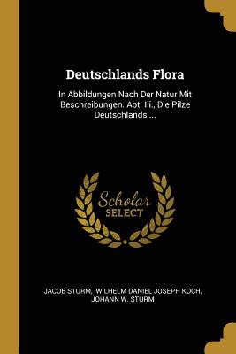 Deutschlands Flora: In Abbildungen Nach Der Natur Mit Beschreibungen. Abt. Iii., Die Pilze Deutschlands ... - Sturm, Jacob, and Wilhelm Daniel Joseph Koch (Creator), and Johann W Sturm (Creator)