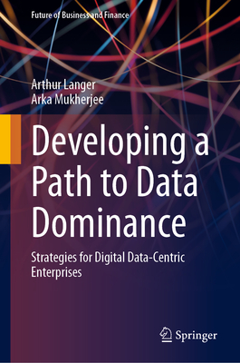 Developing a Path to Data Dominance: Strategies for Digital Data-Centric Enterprises - Langer, Arthur, and Mukherjee, Arka