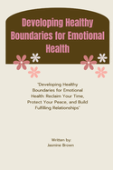 Developing Healthy Boundaries for Emotional Health: "Developing Healthy Boundaries for Emotional Health: Reclaim Your Time, Protect Your Peace, and Build Fulfilling Relationships"