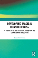 Developing Magical Consciousness: A Theoretical and Practical Guide for the Expansion of Perception