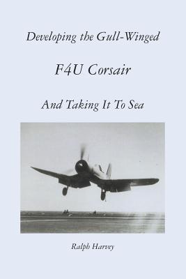 Developing the Gull-Winged F4U Corsair - And Taking It To Sea - Harvey, Ralph