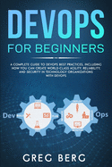 DevOps For Beginners: A Complete Guide To DevOps Best Practices (Including How You Can Create World-Class Agility, Reliability, And Security In Technology Organizations With DevOps)