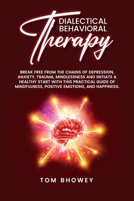 Dialectical Behaviour Therapy: Break Free from The Chains of Depression, Anxiety, Trauma, Mindlessness and Initiate a Healthy Start with This Practical Guide of Mindfulness, Positive Emotions, and Happiness. - Bhowey, Tom