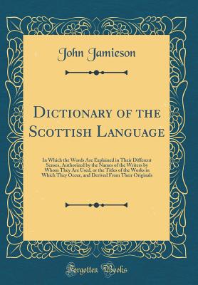 Dictionary of the Scottish Language: In Which the Words Are Explained in Their Different Senses, Authorized by the Names of the Writers by Whom They Are Used, or the Titles of the Works in Which They Occur, and Derived from Their Originals - Jamieson, John