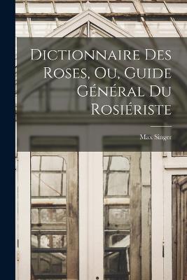 Dictionnaire Des Roses, Ou, Guide Gnral Du Rosiriste - Singer, Max