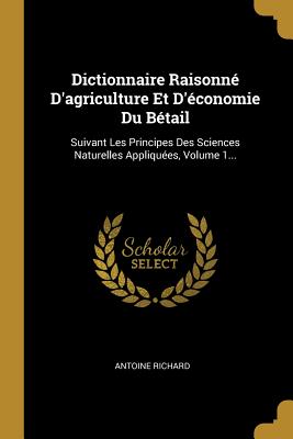 Dictionnaire Raisonne D'Agriculture Et D'Economie Du Betail: Suivant Les Principes Des Sciences Naturelles Appliquees, Volume 1... - Richard, Antoine