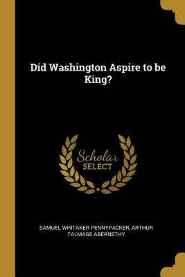 Did Washington Aspire to be King? - Pennypacker, Samuel Whitaker, and Abernethy, Arthur Talmage