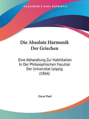 Die Absolute Harmonik Der Griechen: Eine Abhandlung Zur Habilitation In Der Philosophischen Facultat Der Universitat Leipzig (1866) - Paul, Oscar