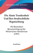 Die Akute Trunkenheit Und Ihre Strafrechtliche Begutachtung: Mit Besonderer Berucksichtigung Der Militarischen Verhaltnisse (1907)