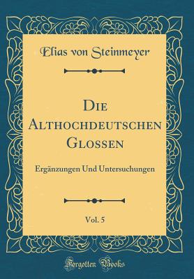 Die Althochdeutschen Glossen, Vol. 5: Ergnzungen Und Untersuchungen (Classic Reprint) - Steinmeyer, Elias Von