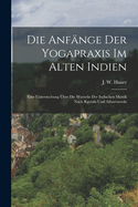 Die anfnge der Yogapraxis im alten Indien: Eine Untersuchung ber die wurzeln der indischen Mystik nach Rgveda und Atharvaveda