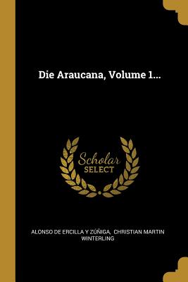 Die Araucana, Volume 1... - Alonso De Ercilla y Zuniga (Creator), and Christian Martin Winterling (Creator)