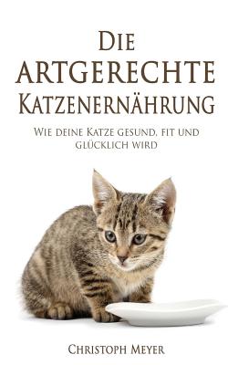 Die Artgerechte Katzenernhrung: Wie Deine Katze Gesund, Fit Und Glcklich Wird - Meyer, Christoph