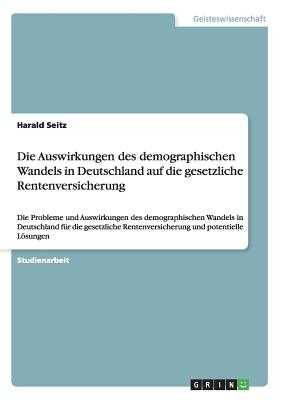 Die Auswirkungen des demographischen Wandels in Deutschland auf die gesetzliche Rentenversicherung: Die Probleme und Auswirkungen des demographischen Wandels in Deutschland fr die gesetzliche Rentenversicherung und potentielle Lsungen - Seitz, Harald