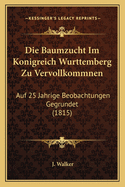 Die Baumzucht Im Konigreich Wurttemberg Zu Vervollkommnen: Auf 25 Jahrige Beobachtungen Gegrundet (1815)