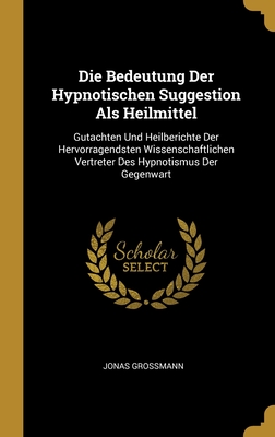 Die Bedeutung Der Hypnotischen Suggestion ALS Heilmittel: Gutachten Und Heilberichte Der Hervorragendsten Wissenschaftlichen Vertreter Des Hypnotismus Der Gegenwart - Grossmann, J