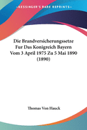 Die Brandversicherungssetze Fur Das Konigreich Bayern Vom 3 April 1975 Zu 5 Mai 1890 (1890)