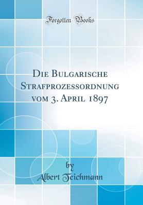 Die Bulgarische Strafprozessordnung vom 3. April 1897 (Classic Reprint) - Teichmann, Albert