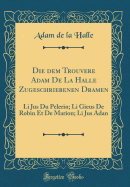 Die Dem Trouvere Adam de la Halle Zugeschriebenen Dramen: Li Jus Du Pelerin; Li Gieus de Robin Et de Marion; Li Jus Adan (Classic Reprint)