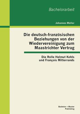 Die deutsch-franzsischen Beziehungen von der Wiedervereinigung zum Maastrichter Vertrag: Die Rolle Helmut Kohls und Franois Mitterrands - Mller, Johannes