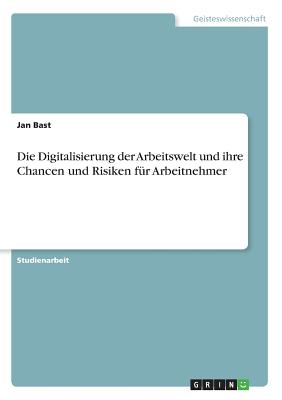 Die Digitalisierung Der Arbeitswelt Und Ihre Chancen Und Risiken F?r Arbeitnehmer - Bast, Jan