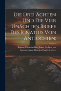 Die Drei chten Und Die Vier Unchten Briefe Des Ignatius Von Antiochien;