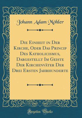 Die Einheit in Der Kirche, Oder Das Princip Des Katholicismus, Dargestellt Im Geiste Der Kirchenvter Der Drei Ersten Jahrhunderte (Classic Reprint) - Mohler, Johann Adam