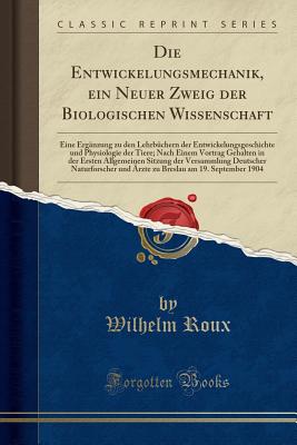 Die Entwickelungsmechanik, Ein Neuer Zweig Der Biologischen Wissenschaft: Eine Ergnzung Zu Den Lehrbchern Der Entwickelungsgeschichte Und Physiologie Der Tiere; Nach Einem Vortrag Gehalten in Der Ersten Allgemeinen Sitzung Der Versammlung Deutscher Na - Roux, Wilhelm