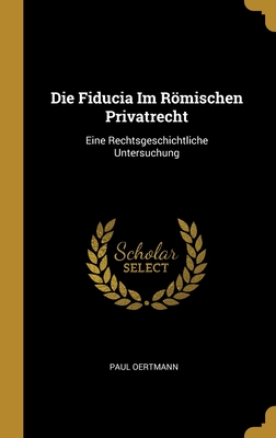 Die Fiducia Im Rmischen Privatrecht: Eine Rechtsgeschichtliche Untersuchung - Oertmann, Paul